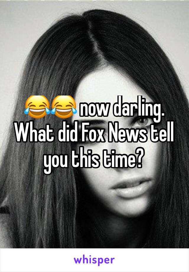 😂😂 now darling. What did Fox News tell you this time? 