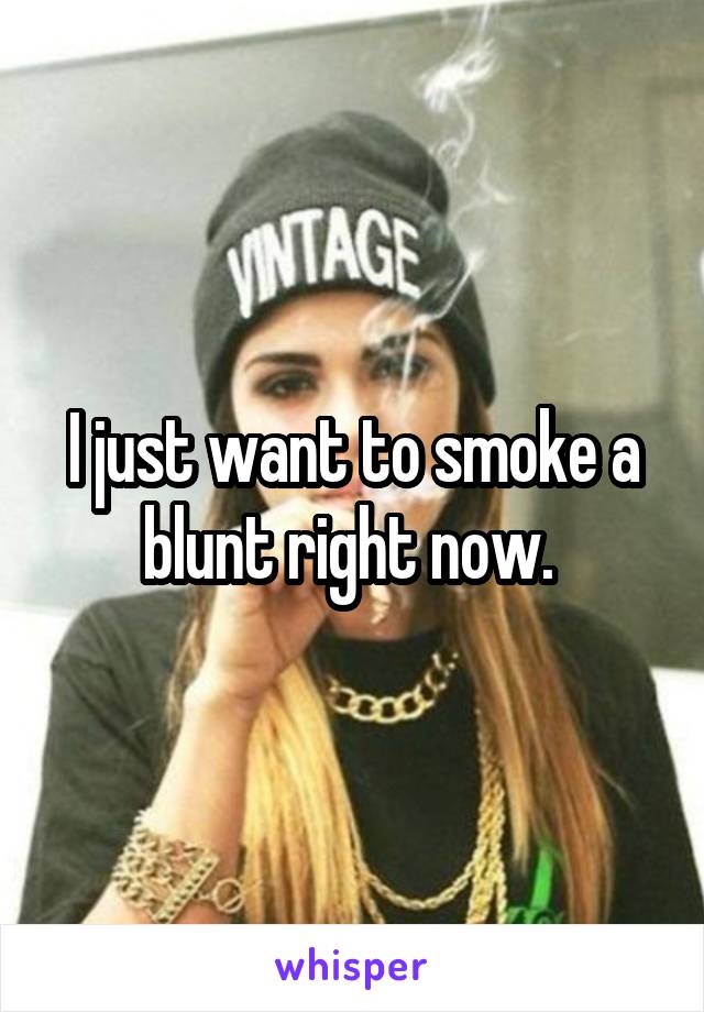 I just want to smoke a blunt right now. 