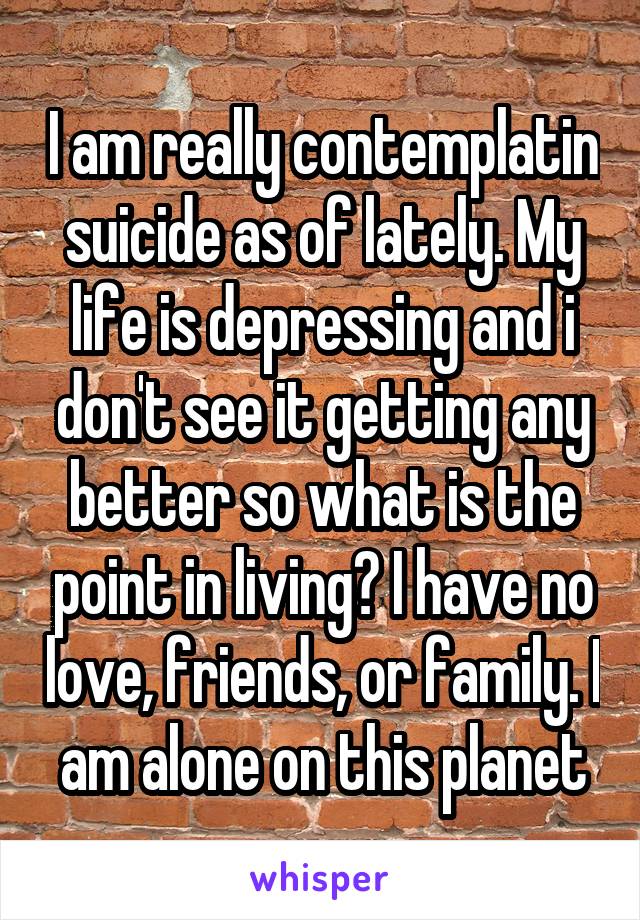 I am really contemplatin suicide as of lately. My life is depressing and i don't see it getting any better so what is the point in living? I have no love, friends, or family. I am alone on this planet