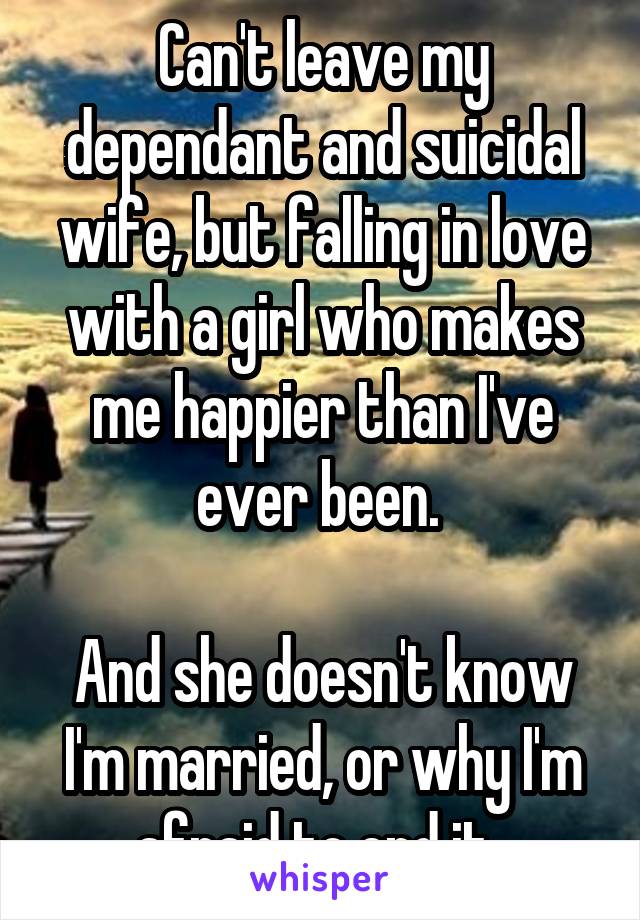 Can't leave my dependant and suicidal wife, but falling in love with a girl who makes me happier than I've ever been. 

And she doesn't know I'm married, or why I'm afraid to end it. 