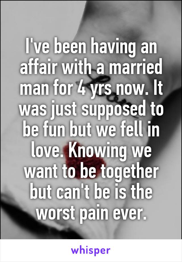 I've been having an affair with a married man for 4 yrs now. It was just supposed to be fun but we fell in love. Knowing we want to be together but can't be is the worst pain ever.