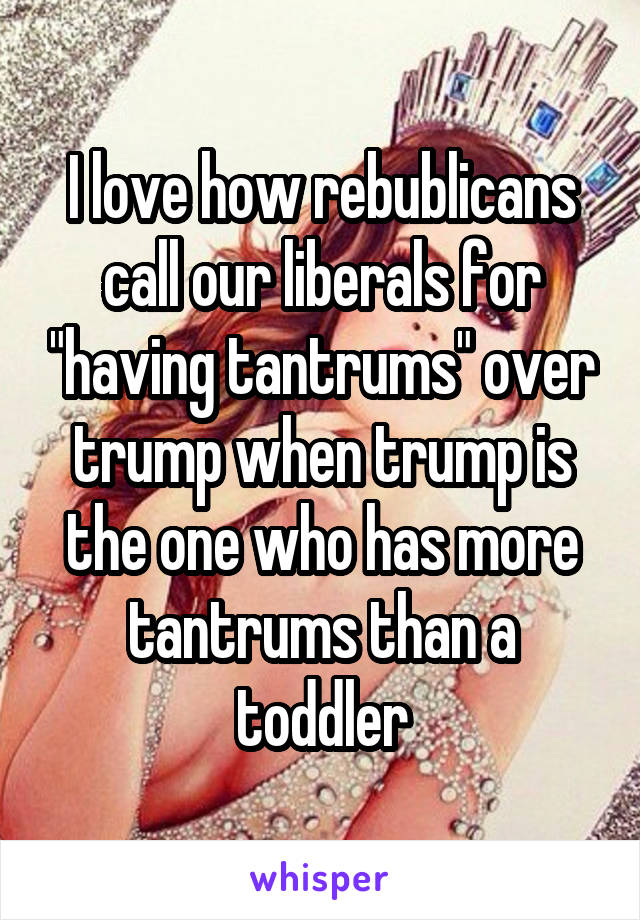 I love how rebublicans call our liberals for "having tantrums" over trump when trump is the one who has more tantrums than a toddler