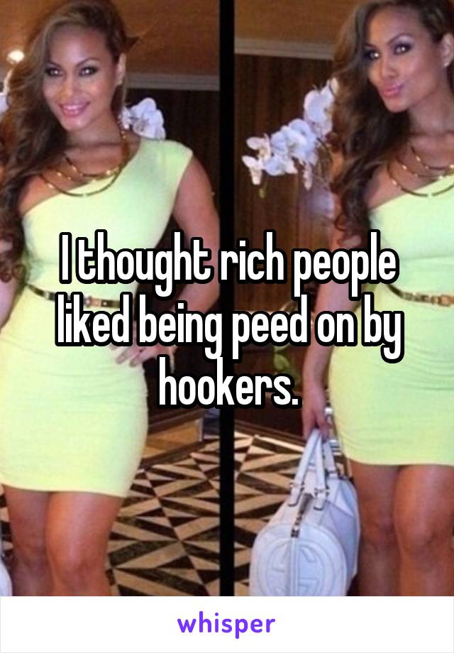 I thought rich people liked being peed on by hookers.