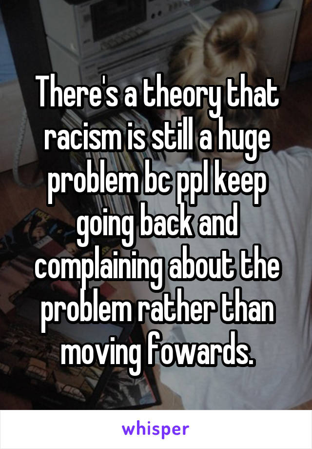 There's a theory that racism is still a huge problem bc ppl keep going back and complaining about the problem rather than moving fowards.