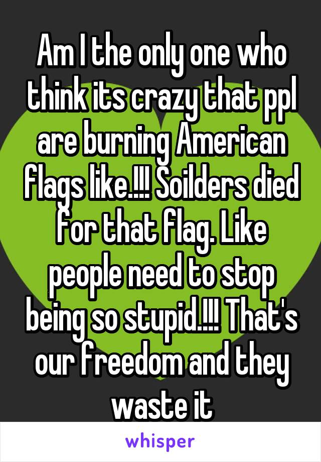 Am I the only one who think its crazy that ppl are burning American flags like.!!! Soilders died for that flag. Like people need to stop being so stupid.!!! That's our freedom and they waste it