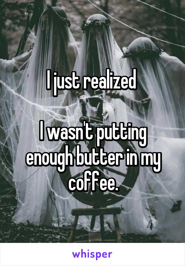 I just realized 

I wasn't putting enough butter in my coffee.