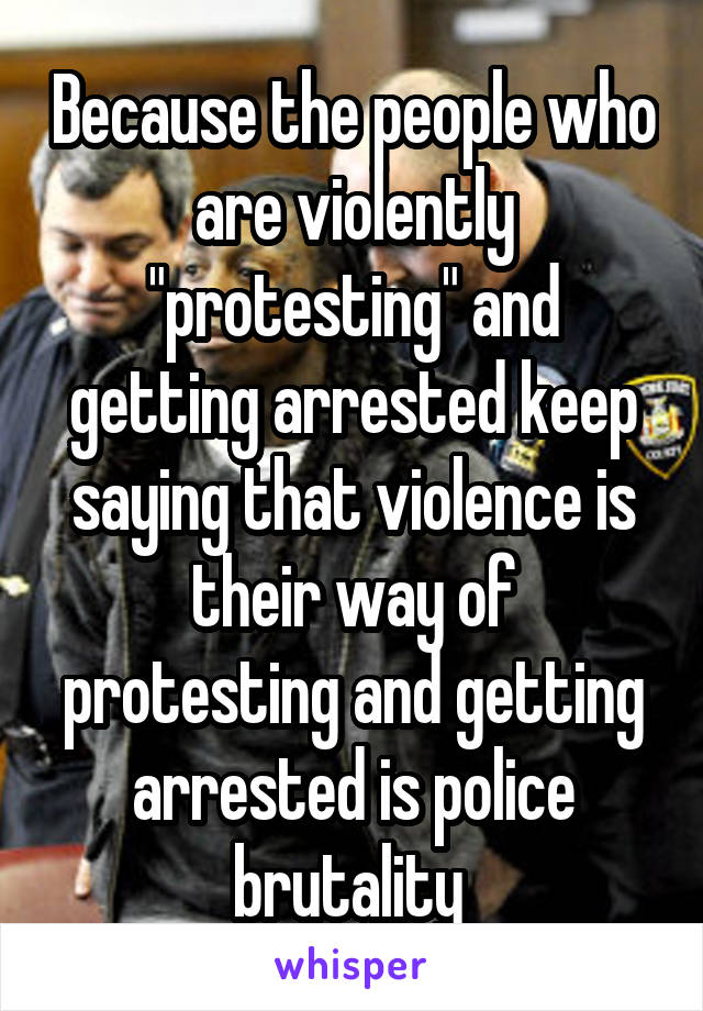 Because the people who are violently "protesting" and getting arrested keep saying that violence is their way of protesting and getting arrested is police brutality 