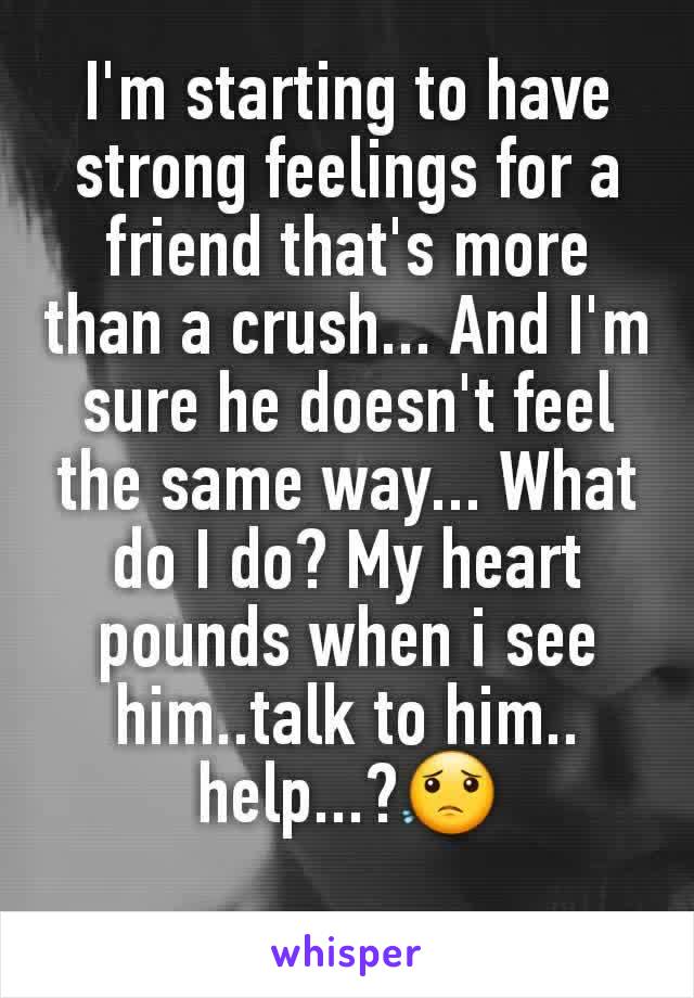 I'm starting to have strong feelings for a friend that's more than a crush... And I'm sure he doesn't feel the same way... What do I do? My heart pounds when i see him..talk to him.. help...?😟