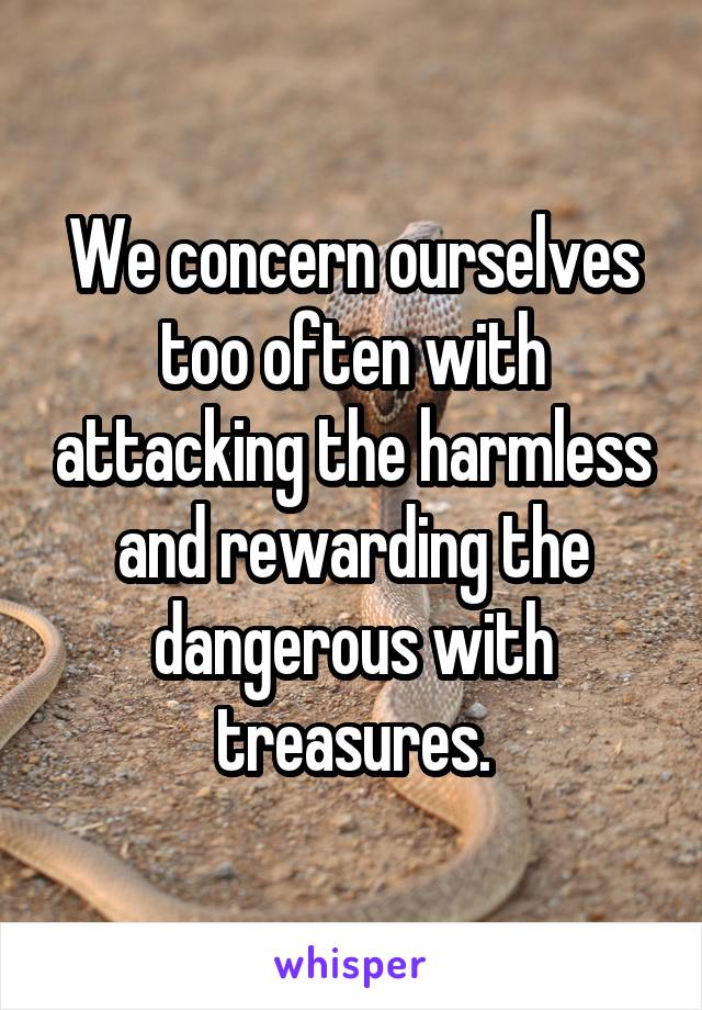 We concern ourselves too often with attacking the harmless and rewarding the dangerous with treasures.