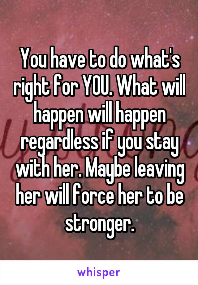 You have to do what's right for YOU. What will happen will happen regardless if you stay with her. Maybe leaving her will force her to be stronger.