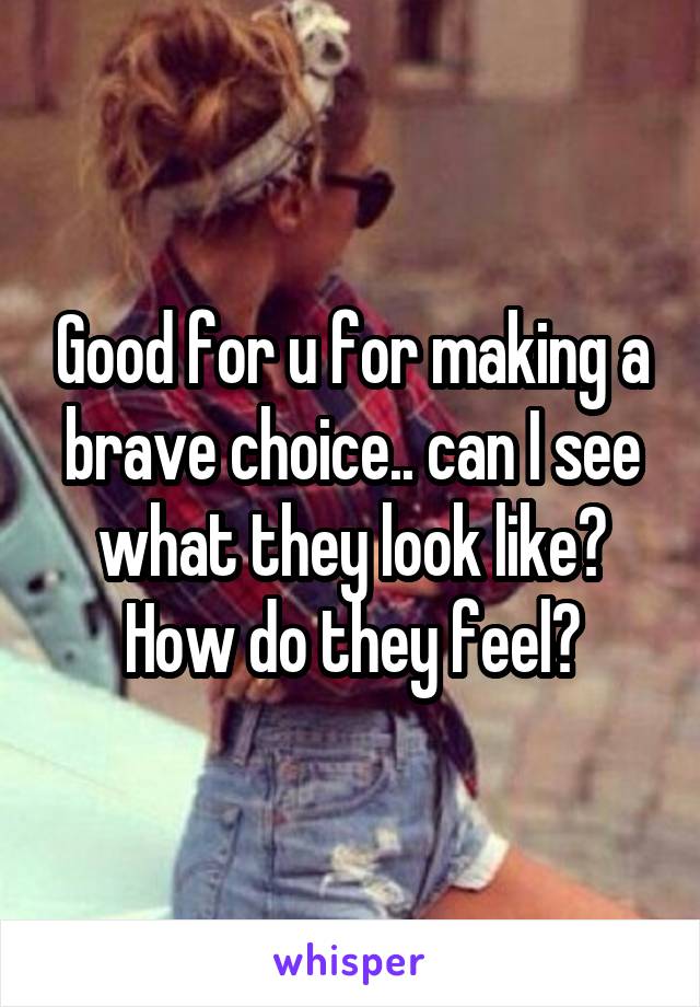 Good for u for making a brave choice.. can I see what they look like? How do they feel?