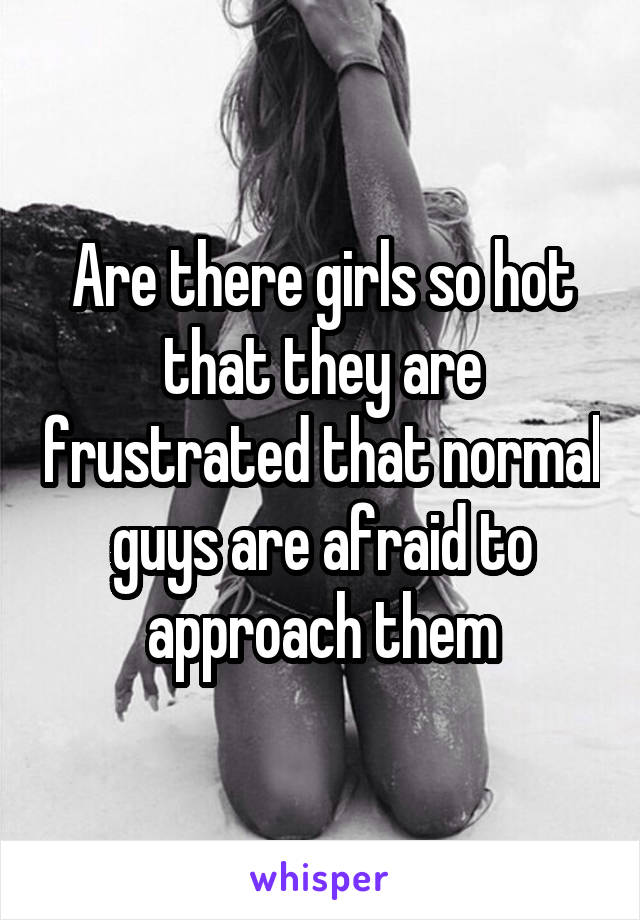 Are there girls so hot that they are frustrated that normal guys are afraid to approach them