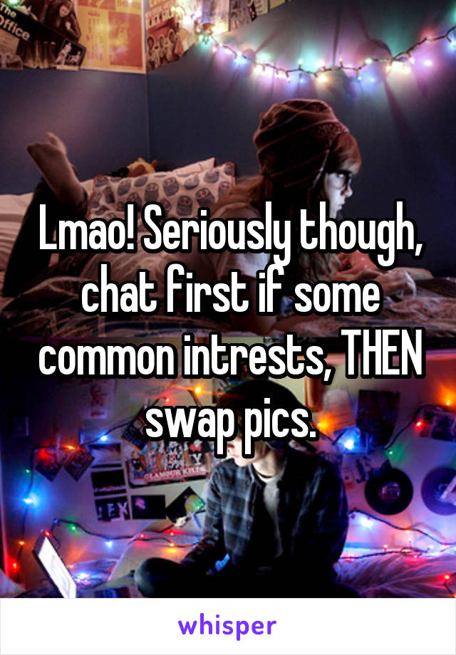 Lmao! Seriously though, chat first if some common intrests, THEN swap pics.