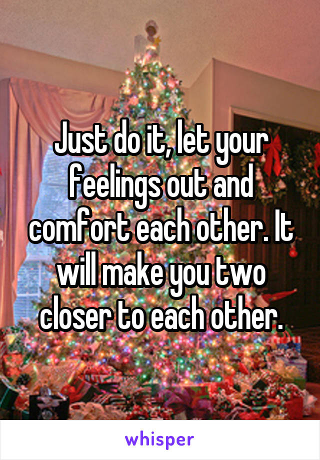 Just do it, let your feelings out and comfort each other. It will make you two closer to each other.