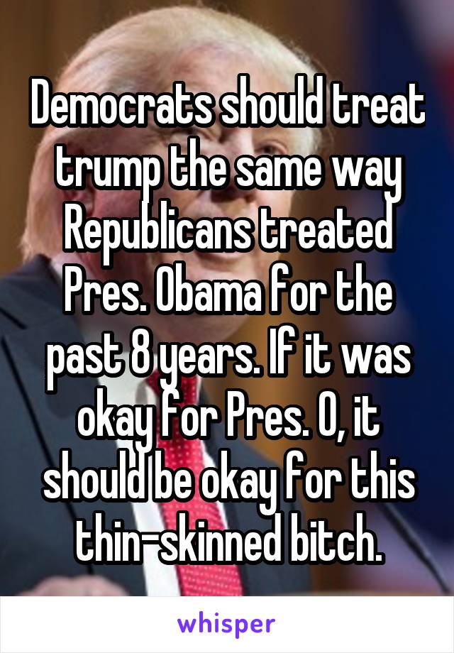 Democrats should treat trump the same way Republicans treated Pres. Obama for the past 8 years. If it was okay for Pres. O, it should be okay for this thin-skinned bitch.