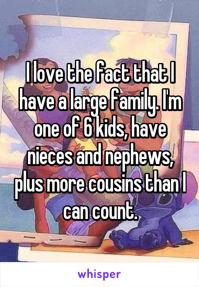 I love the fact that I have a large family. I'm one of 6 kids, have nieces and nephews, plus more cousins than I can count.