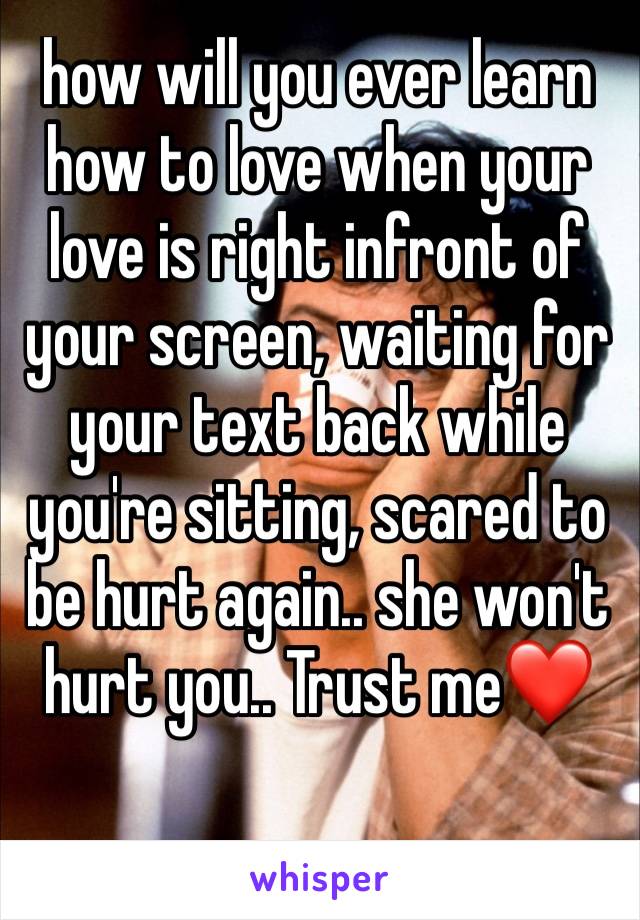 how will you ever learn how to love when your love is right infront of your screen, waiting for your text back while you're sitting, scared to be hurt again.. she won't hurt you.. Trust me❤️