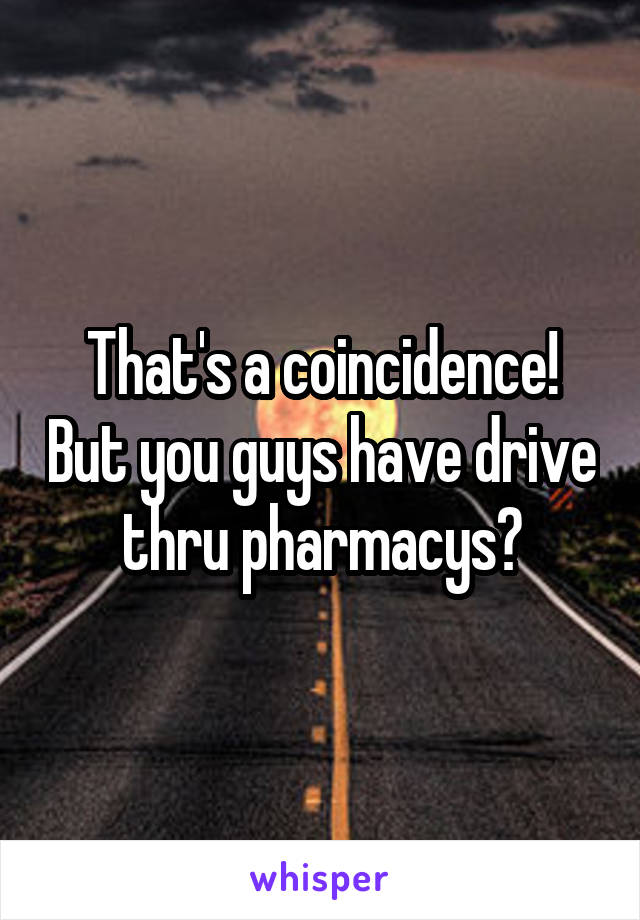 That's a coincidence! But you guys have drive thru pharmacys?