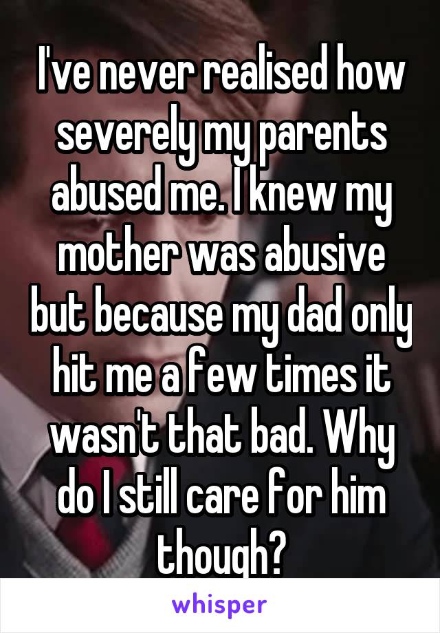 I've never realised how severely my parents abused me. I knew my mother was abusive but because my dad only hit me a few times it wasn't that bad. Why do I still care for him though?