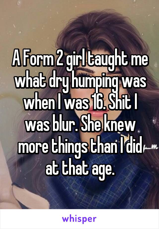 A Form 2 girl taught me what dry humping was when I was 16. Shit I was blur. She knew more things than I did at that age.