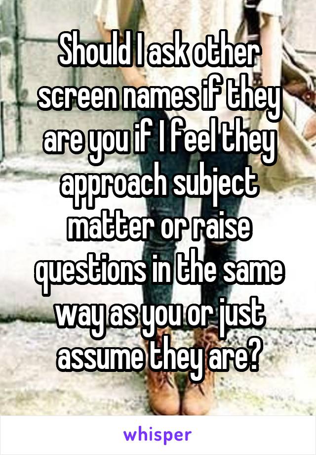 Should I ask other screen names if they are you if I feel they approach subject matter or raise questions in the same way as you or just assume they are?
