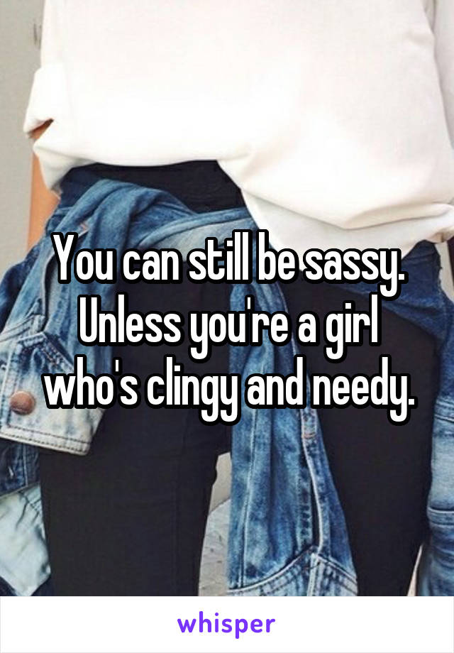 You can still be sassy. Unless you're a girl who's clingy and needy.