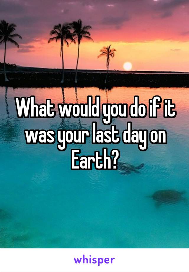 What would you do if it was your last day on Earth?