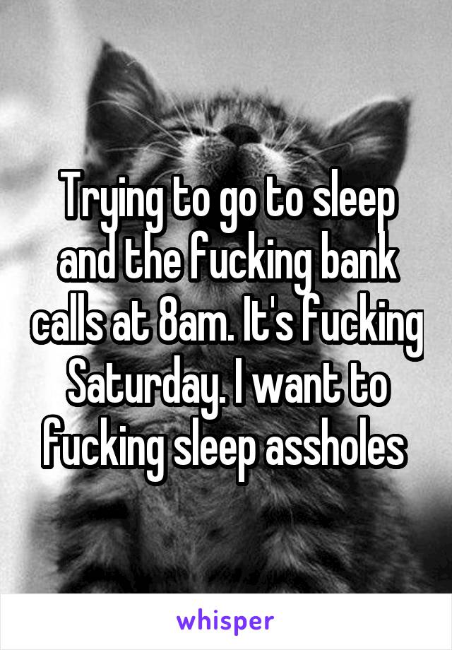 Trying to go to sleep and the fucking bank calls at 8am. It's fucking Saturday. I want to fucking sleep assholes 