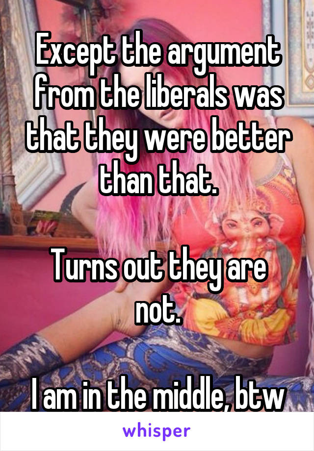 Except the argument from the liberals was that they were better than that.

Turns out they are not.

I am in the middle, btw