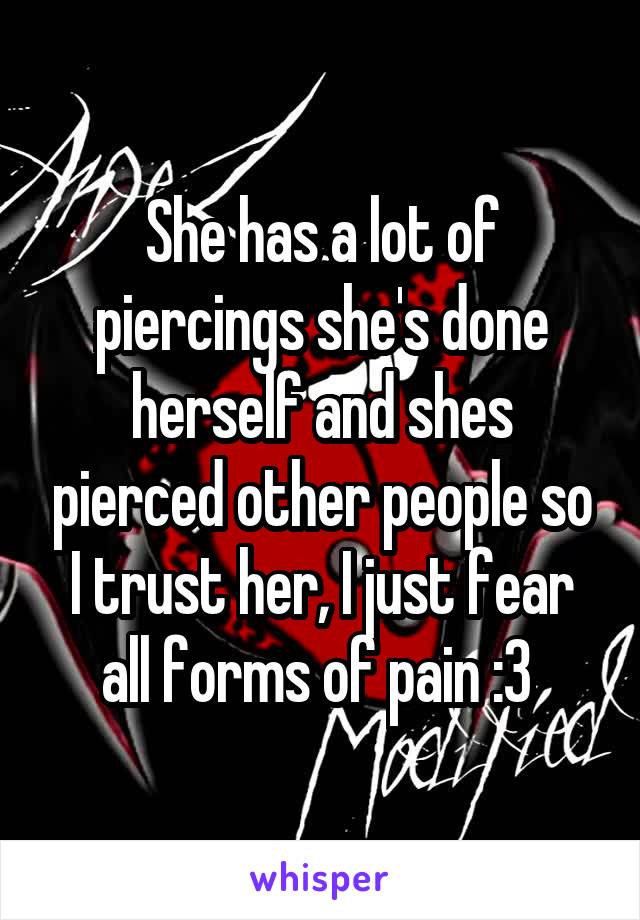 She has a lot of piercings she's done herself and shes pierced other people so I trust her, I just fear all forms of pain :3 