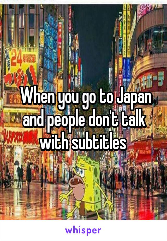  When you go to Japan and people don't talk with subtitles 