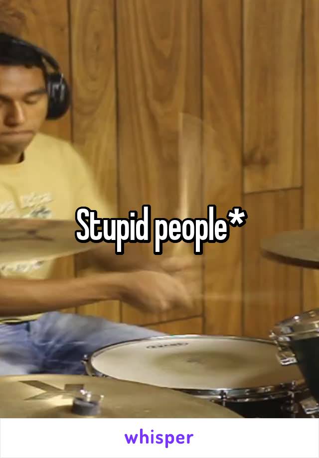 Stupid people*