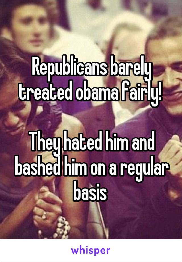 Republicans barely treated obama fairly! 

They hated him and bashed him on a regular basis 