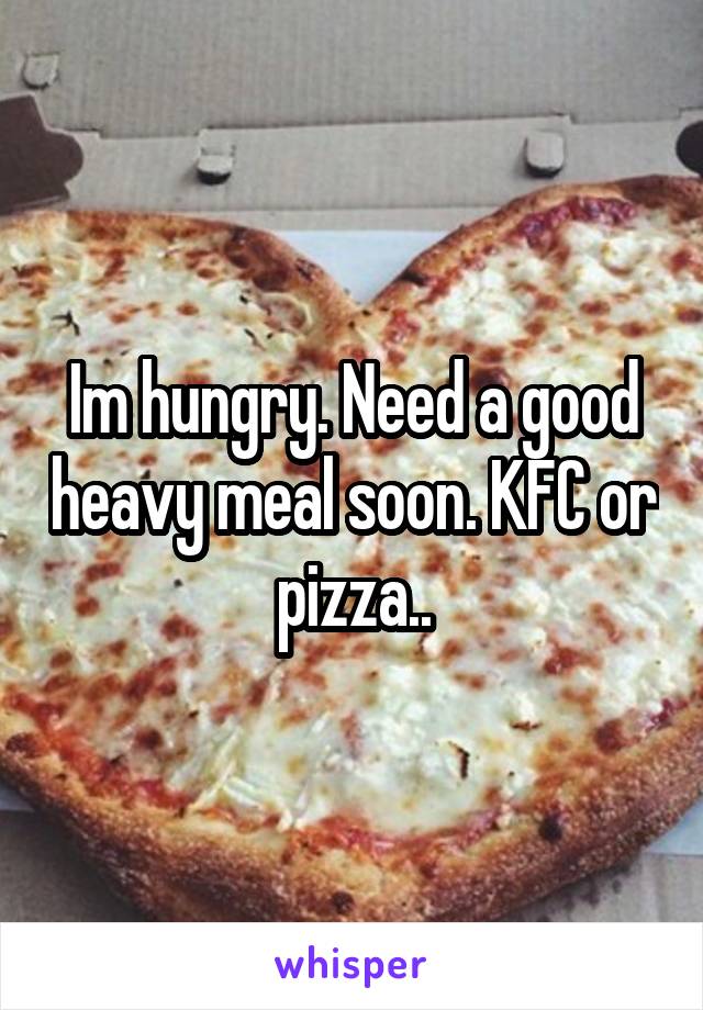 Im hungry. Need a good heavy meal soon. KFC or pizza..