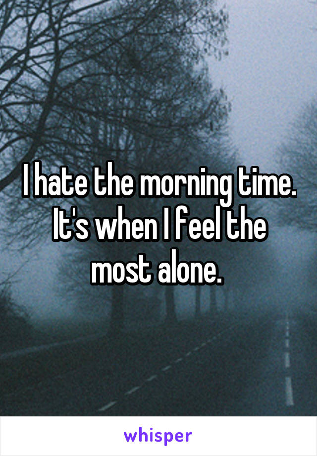 I hate the morning time. It's when I feel the most alone. 