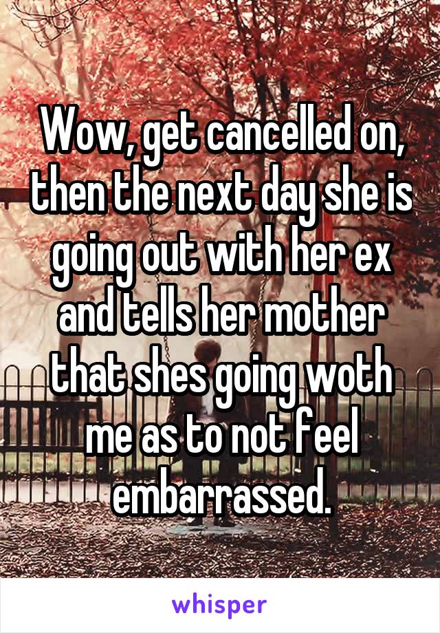 Wow, get cancelled on, then the next day she is going out with her ex and tells her mother that shes going woth me as to not feel embarrassed.