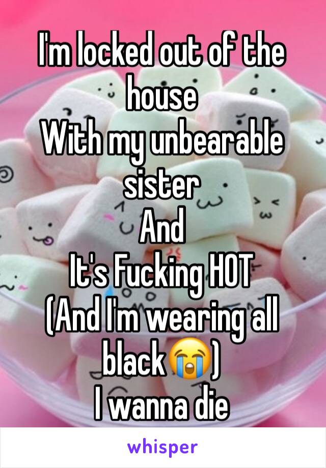 I'm locked out of the house 
With my unbearable sister 
And 
It's Fucking HOT 
(And I'm wearing all black😭) 
I wanna die 