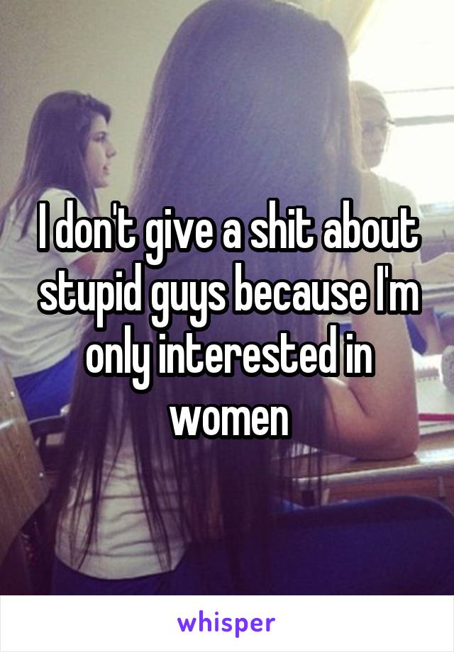 I don't give a shit about stupid guys because I'm only interested in women