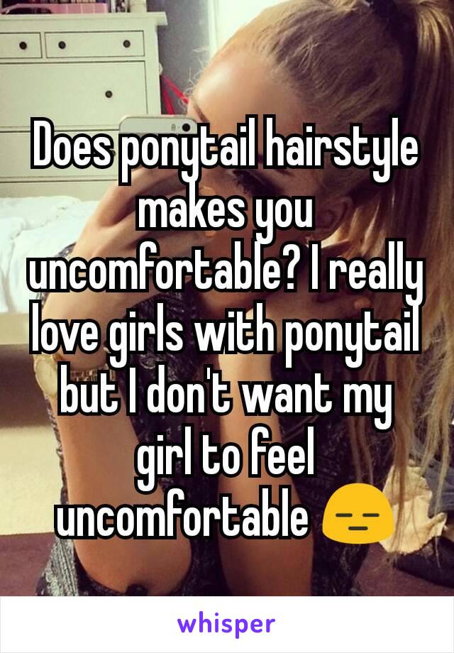 Does ponytail hairstyle makes you uncomfortable? I really love girls with ponytail but I don't want my girl to feel uncomfortable 😑