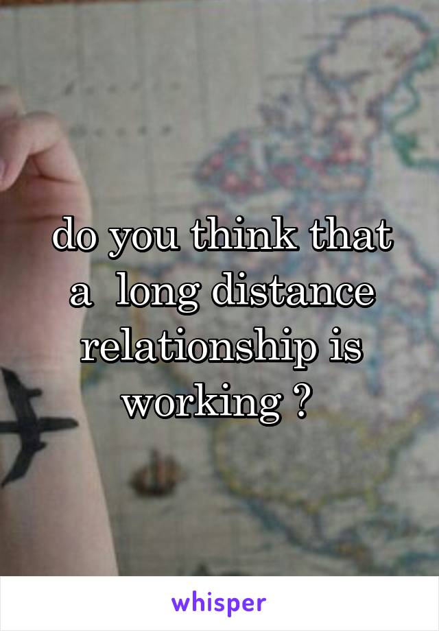  do you think that  a  long distance relationship is working ? 