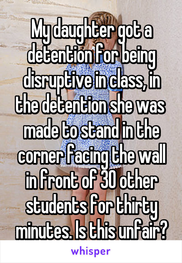 My daughter got a detention for being disruptive in class, in the detention she was 
made to stand in the corner facing the wall in front of 30 other students for thirty minutes. Is this unfair?