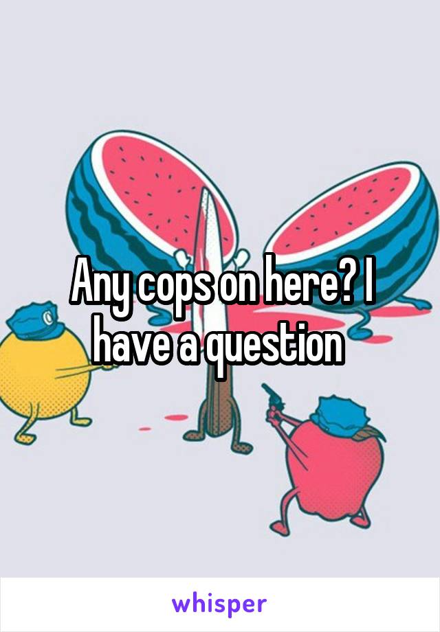 Any cops on here? I have a question 