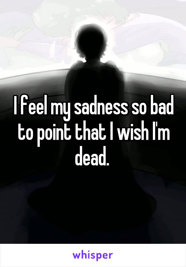 I feel my sadness so bad to point that I wish I'm dead. 