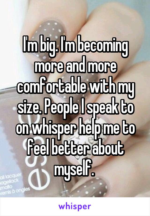 I'm big. I'm becoming more and more comfortable with my size. People I speak to on whisper help me to feel better about myself. 