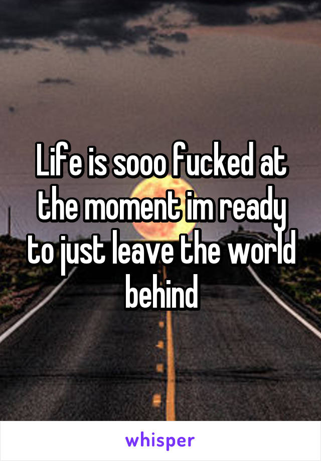 Life is sooo fucked at the moment im ready to just leave the world behind