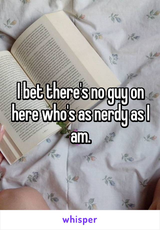 I bet there's no guy on here who's as nerdy as I am.