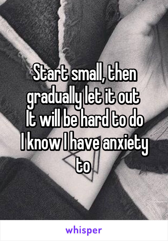 Start small, then gradually let it out 
It will be hard to do
I know I have anxiety to 