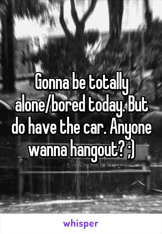 Gonna be totally alone/bored today. But do have the car. Anyone wanna hangout? ;)