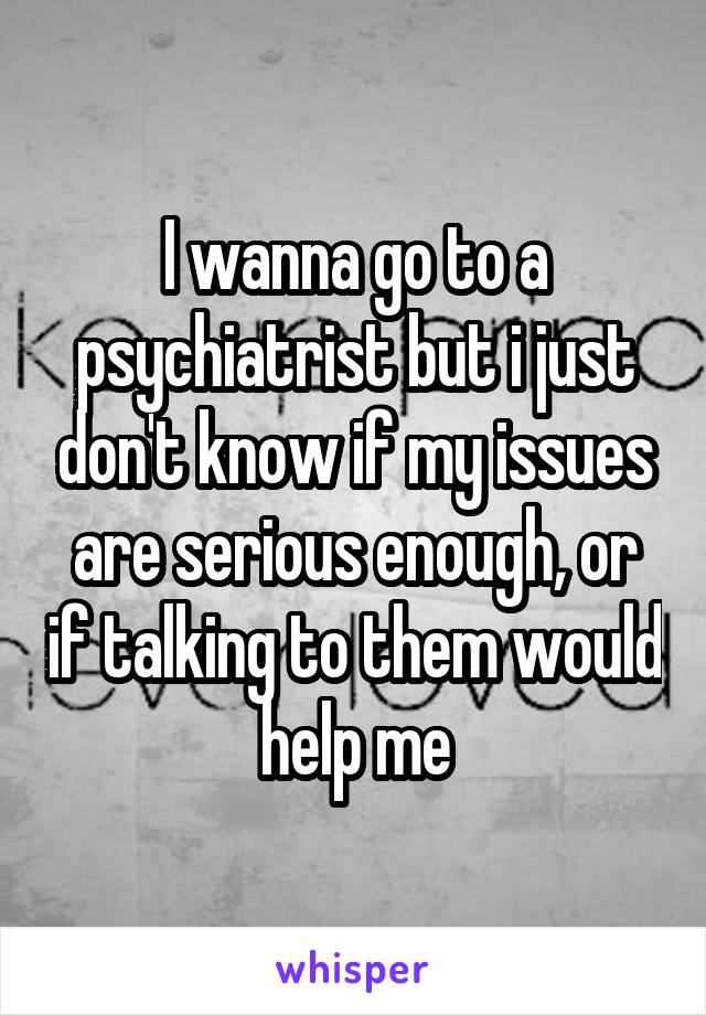 I wanna go to a psychiatrist but i just don't know if my issues are serious enough, or if talking to them would help me