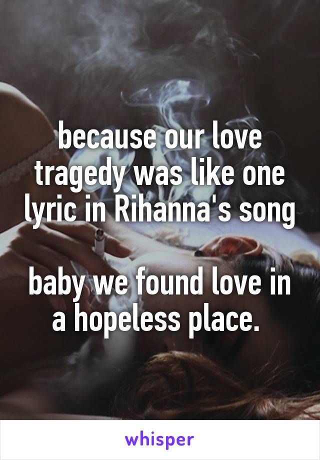 because our love tragedy was like one lyric in Rihanna's song

baby we found love in a hopeless place. 